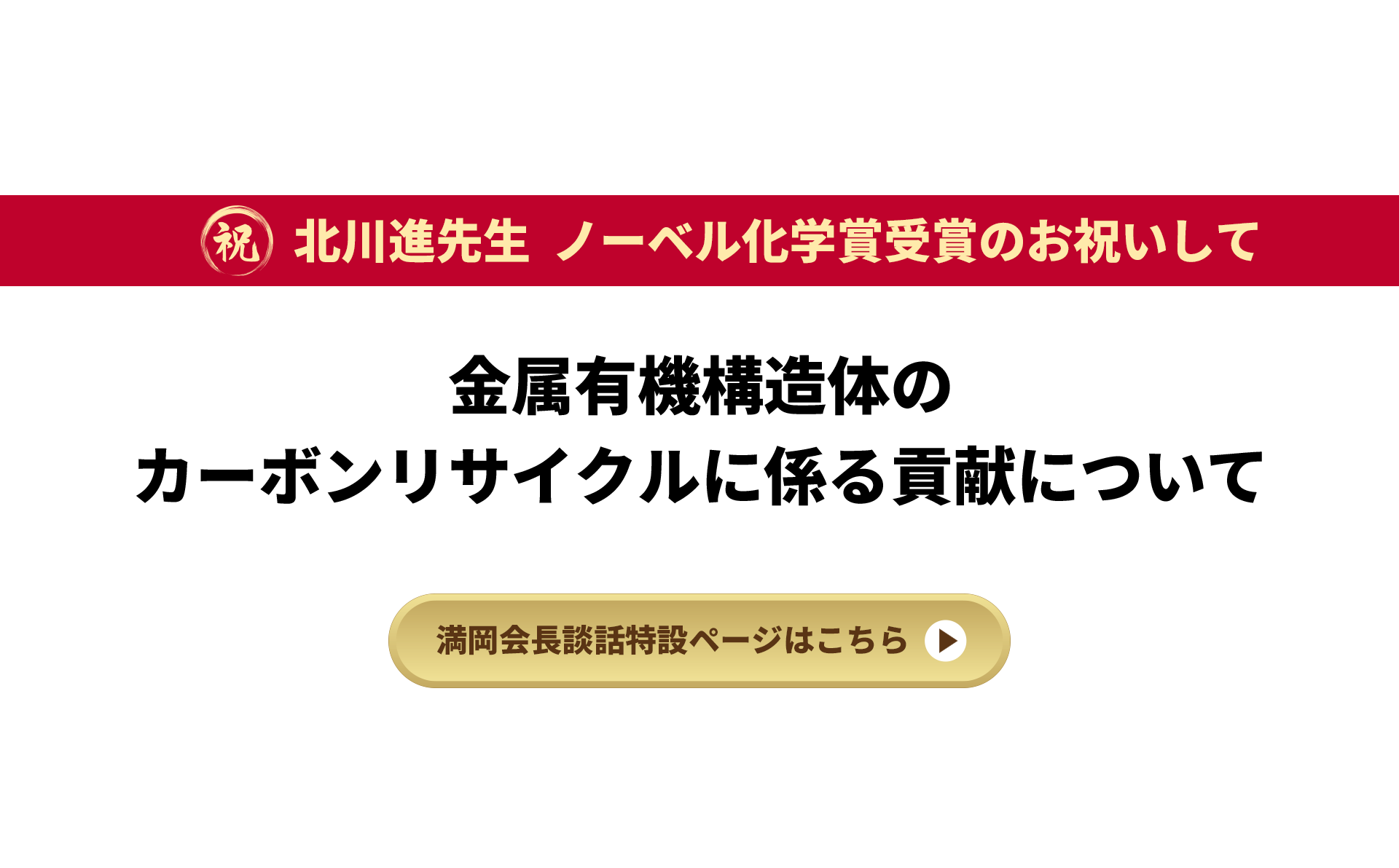 祝 北川進先生 ノーベル化学賞受賞のお祝いして 金属有機構造体のカーボンリサイクルに係る貢献について 満岡会長談話特設ページはこちら